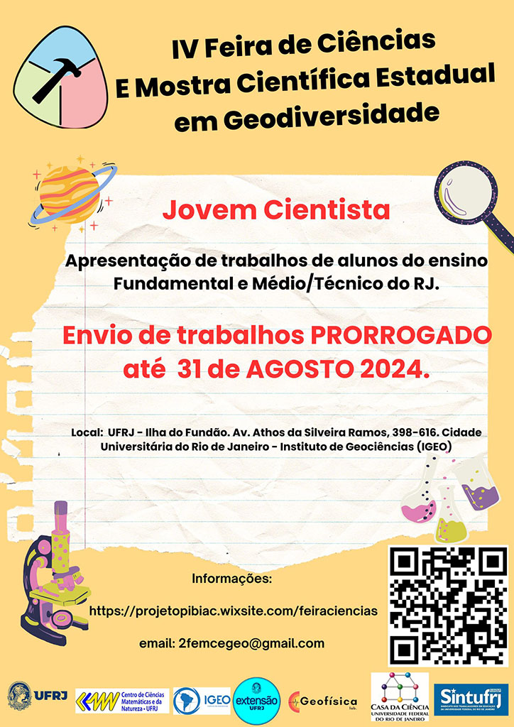 IV Feira de Ciências e Mostra Científica Estadual em Geodiversidade
Jovem Cintista
Apresentação de trabalhos de alunos do ensino Fundamental e Médio/ Técnico do RJ.
Envio de trabalhos prorrogado até 31 de agosto 2024
Local: UFRJ - Ilha do Fundão. Av. Athos da Silveira Ramos, 398-616. Cidade Universitária do Rio de Janeiro - Instituto de Geociências (IGEO)